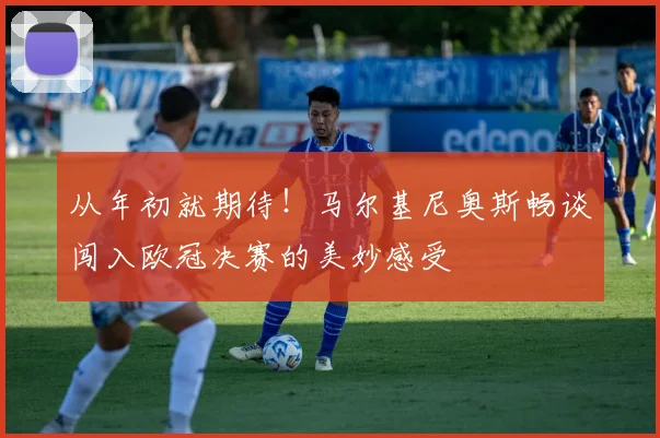 从年初就期待！马尔基尼奥斯畅谈闯入欧冠决赛的美妙感受