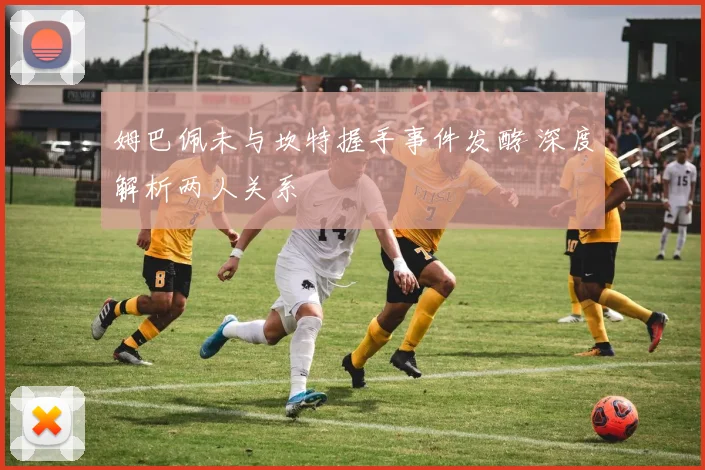 姆巴佩未与坎特握手事件发酵 深度解析两人关系
