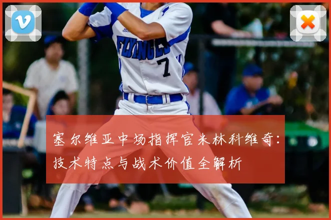 塞尔维亚中场指挥官米林科维奇:技术特点与战术价值全解析