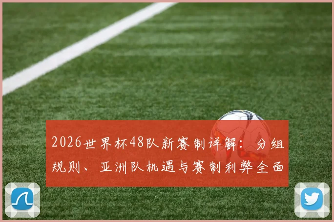 2026世界杯48队新赛制详解：分组规则、亚洲队机遇与赛制利弊全面解读
