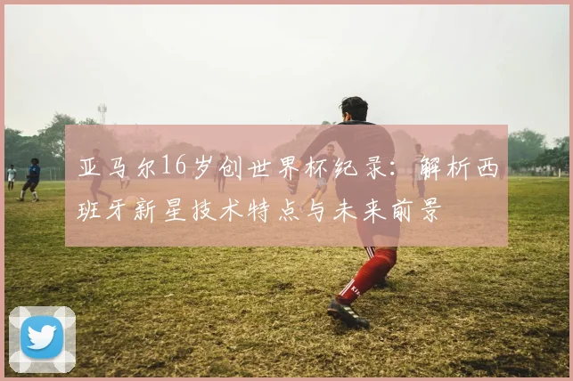 亚马尔16岁创世界杯纪录：解析西班牙新星技术特点与未来前景
