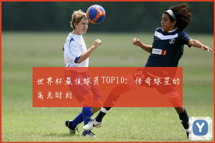 世界杯最佳球员TOP10：传奇球星的高光时刻