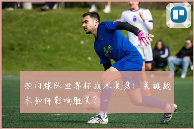 热门球队世界杯战术复盘：关键战术如何影响胜负？