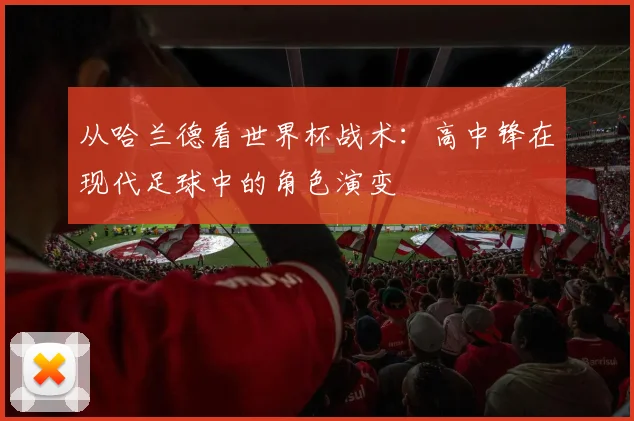 从哈兰德看世界杯战术:高中锋在现代足球中的角色演变