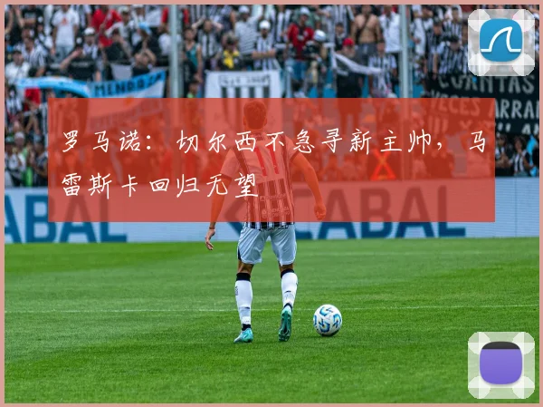 罗马诺：切尔西不急寻新主帅，马雷斯卡回归无望