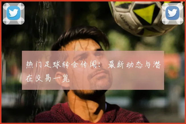 热门足球转会传闻:最新动态与潜在交易一览