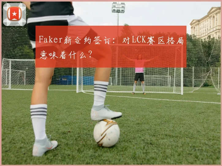 Faker新合约签订:对LCK赛区格局意味着什么?