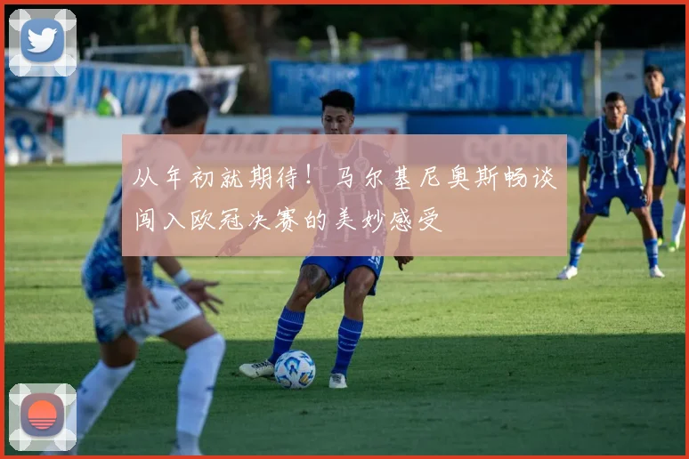 从年初就期待！马尔基尼奥斯畅谈闯入欧冠决赛的美妙感受